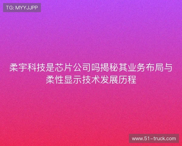柔宇科技是芯片公司吗揭秘其业务布局与柔性显示技术发展历程